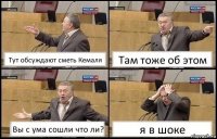 Тут обсуждают сметь Кемаля Там тоже об этом Вы с ума сошли что ли? я в шоке