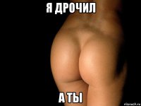 я дрочил а ты