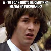 а что если никто не смотрит мемы на рисовач.ру 