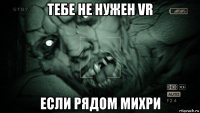 тебе не нужен vr если рядом михри