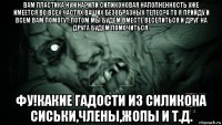 вам пластика нужна?или силиконовая наполненность уже имеется во всех частях ваших безобразных телес?а то я прийду и всем вам помогут,потом мы будем вместе веселиться и друг на друга будем помочиться. фу!какие гадости из силикона сиськи,члены,жопы и т.д.