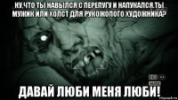 ну,что ты навылся с перепугу и напукался.ты мужик или холст для рукожопого художника? давай люби меня люби!