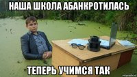 наша школа абанкротилась теперь учимся так