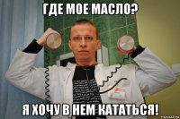 где мое масло? я хочу в нем кататься!