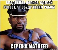 владислав попков, сделай репост, а побуду твоим рабом сережа матвеев