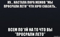 ну... настала пора мемов "мы просрали лето" что хочу сказать.. всем по*уй на то что вы "просрали лето"