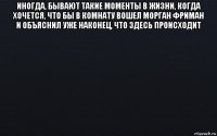 иногда, бывают такие моменты в жизни, когда хочется, что бы в комнату вошел морган фриман и объяснил уже наконец, что здесь происходит 