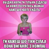 обідно,коли ти тільки сідаєш за комп погратись,маман каже шо хвате сидіть, ти кажеш шо тіки сіла,а вона виганяє з компа(