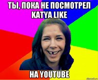 ты, пока не посмотрел katya like на youtube