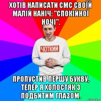 хотів написати смс своїй малій наніч: "спокійної ночі". пропустив першу букву, тепер я холостяк з подбитим глазом.