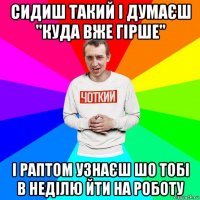 сидиш такий і думаєш "куда вже гірше" і раптом узнаєш шо тобі в неділю йти на роботу