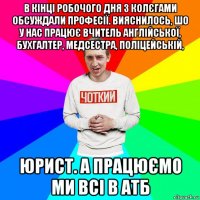 в кінці робочого дня з колєгами обсуждали професії. вияснилось, шо у нас працює вчитель англійської, бухгалтер, медсестра, поліцейській, юрист. а працюємо ми всі в атб