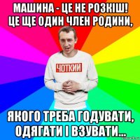 машина - це не розкіш! це ще один член родини, якого треба годувати, одягати і взувати...