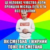 це неловкє чувство, коли пройшов місяць літа, а ти все ще білий, як сметана. і жирний тоже як сметана