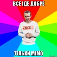 все іде добре тільки мімо