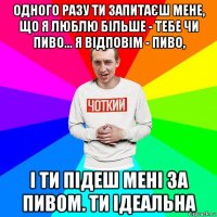 одного разу ти запитаєш мене, що я люблю більше - тебе чи пиво... я відповім - пиво, і ти підеш мені за пивом. ти ідеальна