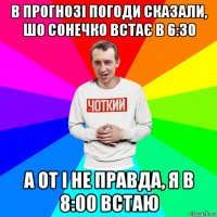 в прогнозі погоди сказали, шо сонечко встає в 6:30 а от і не правда, я в 8:00 встаю