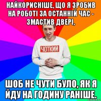 найкорисніше, що я зробив на роботі за останній час - змастив двері, шоб не чути було, як я йду на годину раніше.