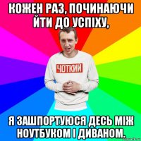 кожен раз, починаючи йти до успіху, я зашпортуюся десь між ноутбуком і диваном.