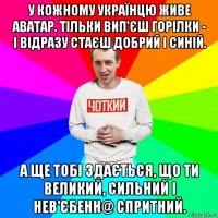 у кожному українцю живе аватар. тільки вип'єш горілки - і відразу стаєш добрий і синій. а ще тобі здається, що ти великий, сильний і нев'єбенн@ спритний.