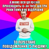 а може вся ця ху@ня проісходить із-за того, шо три роки тому я не відправив то переслане повідомлення 15 людям?