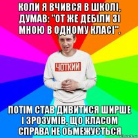 коли я вчився в школі, думав: "от же дебіли зі мною в одному класі". потім став дивитися ширше і зрозумів, що класом справа не обмежується