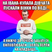 на івана-купала дівчата пускали вінки по воді... а нижче за течією бабулі їх виловлювали і опять перли на кладбіще...