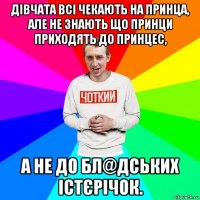 дівчата всі чекають на принца, але не знають що принци приходять до принцес, а не до бл@дських істєрічок.