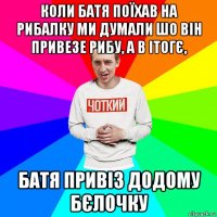 коли батя поїхав на рибалку ми думали шо він привезе рибу, а в ітогє, батя привіз додому бєлочку