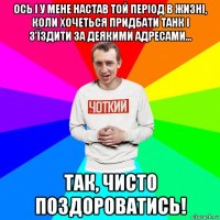 ось і у мене настав той період в жизні, коли хочеться придбати танк і з'їздити за деякими адресами... так, чисто поздороватись!