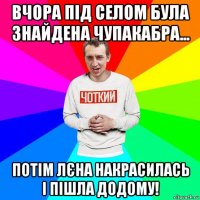 вчора під селом була знайдена чупакабра... потім лєна накрасилась і пішла додому!