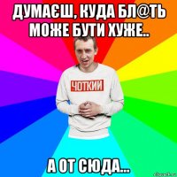 думаєш, куда бл@ть може бути хуже.. а от сюда...