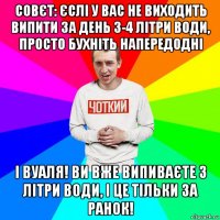 совєт: єслі у вас не виходить випити за день 3-4 літри води, просто бухніть напередодні і вуаля! ви вже випиваєте 3 літри води, і це тільки за ранок!