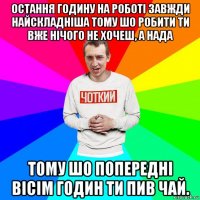 остання годину на роботі завжди найскладніша тому шо робити ти вже нічого не хочеш, а нада тому шо попередні вісім годин ти пив чай.