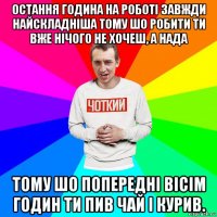 остання година на роботі завжди найскладніша тому шо робити ти вже нічого не хочеш, а нада тому шо попередні вісім годин ти пив чай і курив.