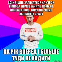 едік рішив записатися на курси гіпноза. перше занятіє йому не понравилось, тому він рішив заплатити зразу на рік вперед і більше туди не ходити