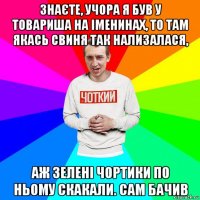 знаєте, учора я був у товариша на іменинах, то там якась свиня так нализалася, аж зелені чортики по ньому скакали. сам бачив