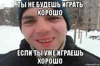 ты не будешь играть хорошо если ты уже играешь хорошо