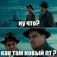 ну что? как там новый пт ?