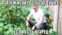 зачем искать себе девушку если есть огурец