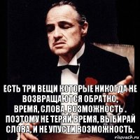 Есть три вещи которые никогда не возвращаются обратно,
ВРЕМЯ, СЛОВА, ВОЗМОЖНОСТЬ .
Поэтому не теряй время, выбирай слова, и не упусти возможность.