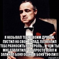 Я называл тебя своим другом, пустил на свой склад, позволил тебе разносить контроль... И чем ты мне отплатил? Ты просто взял и запихал Бону осень в Бону туфли!!!