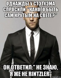 однажды у стэтхэма спросили: "какого быть сам крутым на свете?" он ответил:" не знаю, я же не rintzler"