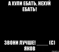 а хули ебать, нехуй ебать! звони лучше! ____ (с) яков