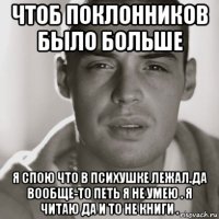 чтоб поклонников было больше я спою что в психушке лежал.да вообще-то петь я не умею . я читаю да и то не книги .