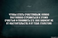 Чтобы стать счастливым, нужно постоянно стремиться к этому счастью и понимать его. Оно зависит не от обстоятельств, а от тебя. (Толстой)