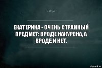 Екатерина - очень странный предмет: вроде накурена, а вроде и нет.