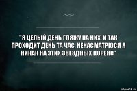 "Я целый день гляжу на них. И так проходит день та час. Ненасматрюся я никак на этих звездных кореяс"