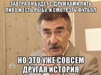 завтра он будет с дружками пить пиво и есть рыбу, и смотрэть футбол но это уже совсем другая история