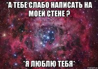 *а тебе слабо написать на моей стене ? *я люблю тебя*